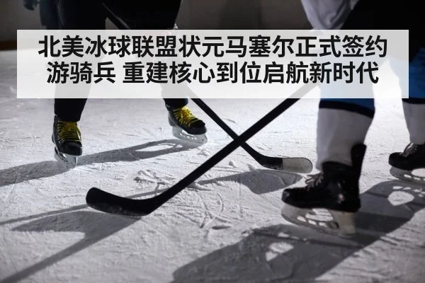 北美冰球联盟状元马塞尔正式签约游骑兵 重建核心到位启航新时代