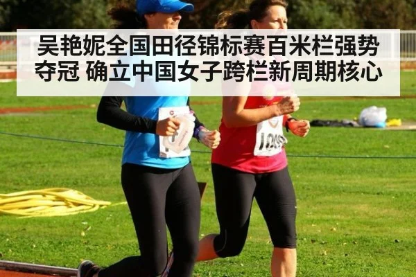 吴艳妮全国田径锦标赛百米栏强势夺冠 确立中国女子跨栏新周期核心